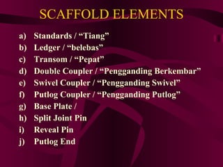 SCAFFOLD ELEMENTS Standards / “Tiang” Ledger / “belebas” Transom / “Pepat” Double Coupler / “Pengganding Berkembar” Swivel Coupler / “Pengganding Swivel” Putlog Coupler / “Pengganding Putlog”  Base Plate /  Split Joint Pin Reveal Pin Putlog End 