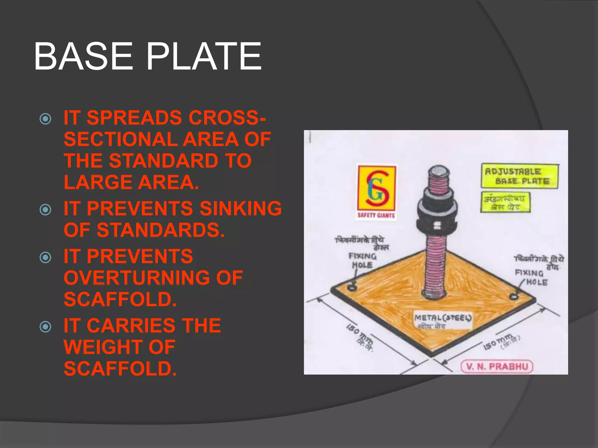 BASE PLATE
 IT SPREADS CROSS-
  SECTIONAL AREA OF
  THE STANDARD TO
  LARGE AREA.
 IT PREVENTS SINKING
  OF STANDARDS.
 IT PREVENTS
  OVERTURNING OF
  SCAFFOLD.
 IT CARRIES THE
  WEIGHT OF
  SCAFFOLD.
 