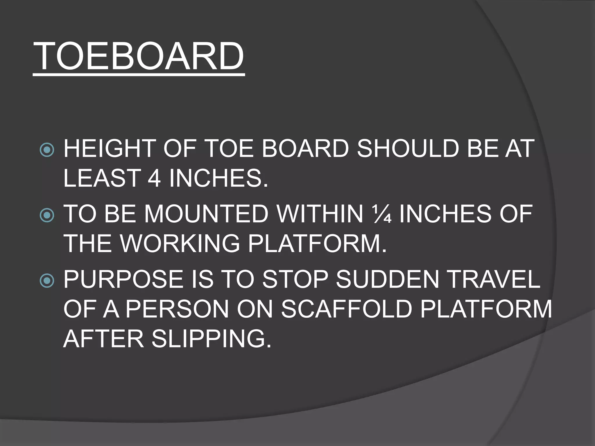 TOEBOARD

 HEIGHT OF TOE BOARD SHOULD BE AT
  LEAST 4 INCHES.
 TO BE MOUNTED WITHIN ¼ INCHES OF
  THE WORKING PLATFORM.
 PURPOSE IS TO STOP SUDDEN TRAVEL
  OF A PERSON ON SCAFFOLD PLATFORM
  AFTER SLIPPING.
 