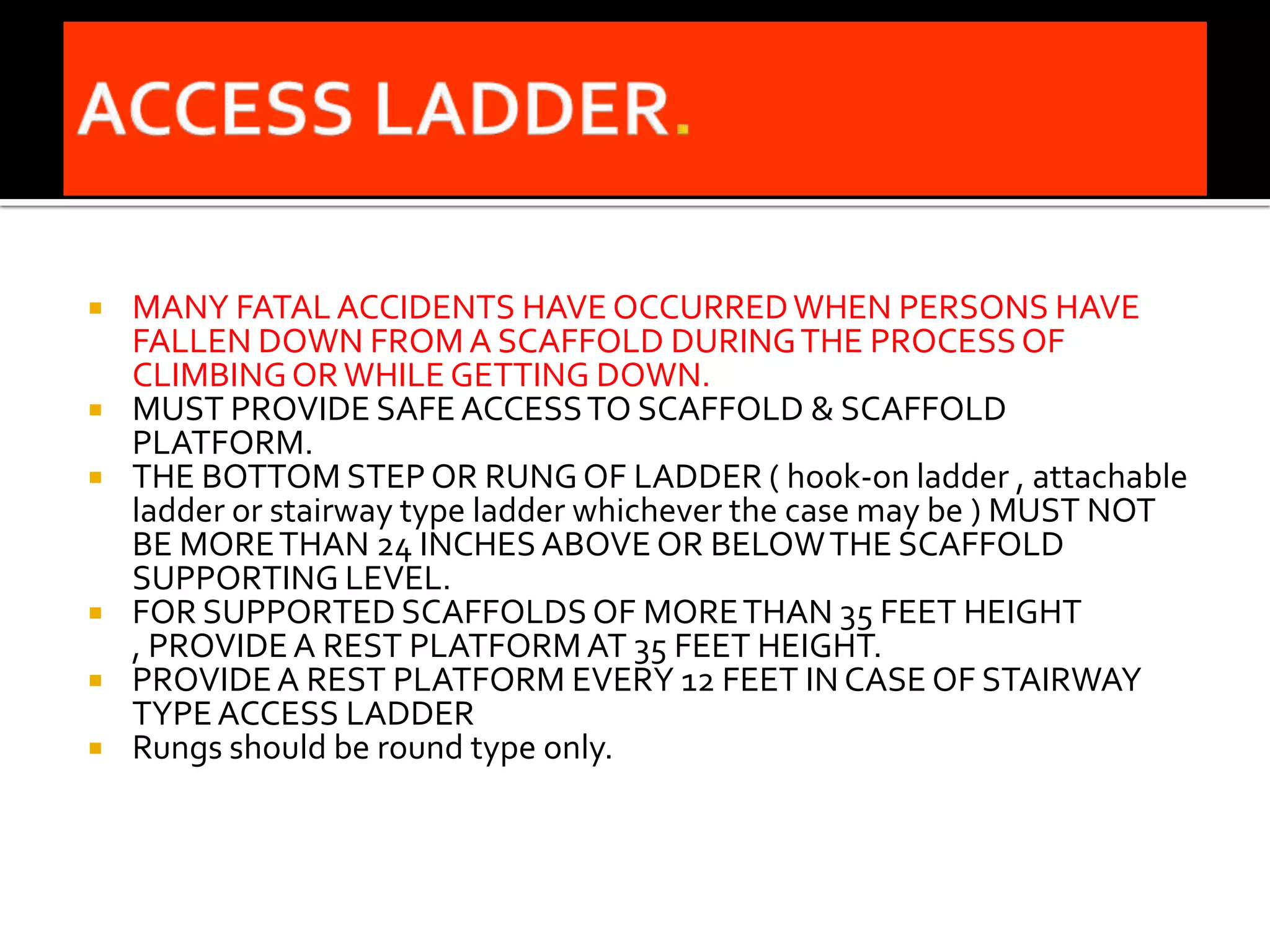    MANY FATAL ACCIDENTS HAVE OCCURRED WHEN PERSONS HAVE
    FALLEN DOWN FROM A SCAFFOLD DURING THE PROCESS OF
    CLIMBING OR WHILE GETTING DOWN.
   MUST PROVIDE SAFE ACCESS TO SCAFFOLD & SCAFFOLD
    PLATFORM.
   THE BOTTOM STEP OR RUNG OF LADDER ( hook-on ladder , attachable
    ladder or stairway type ladder whichever the case may be ) MUST NOT
    BE MORE THAN 24 INCHES ABOVE OR BELOW THE SCAFFOLD
    SUPPORTING LEVEL.
   FOR SUPPORTED SCAFFOLDS OF MORE THAN 35 FEET HEIGHT
    , PROVIDE A REST PLATFORM AT 35 FEET HEIGHT.
   PROVIDE A REST PLATFORM EVERY 12 FEET IN CASE OF STAIRWAY
    TYPE ACCESS LADDER
   Rungs should be round type only.
 