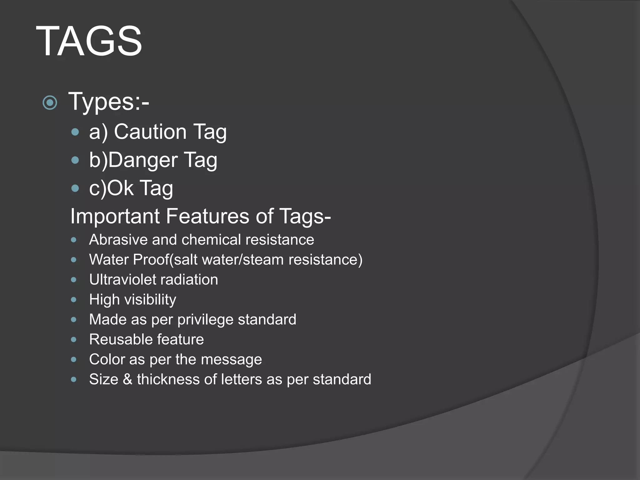TAGS
   Types:-
     a) Caution Tag
     b)Danger Tag
     c)Ok Tag
    Important Features of Tags-
       Abrasive and chemical resistance
       Water Proof(salt water/steam resistance)
       Ultraviolet radiation
       High visibility
       Made as per privilege standard
       Reusable feature
       Color as per the message
       Size & thickness of letters as per standard
 