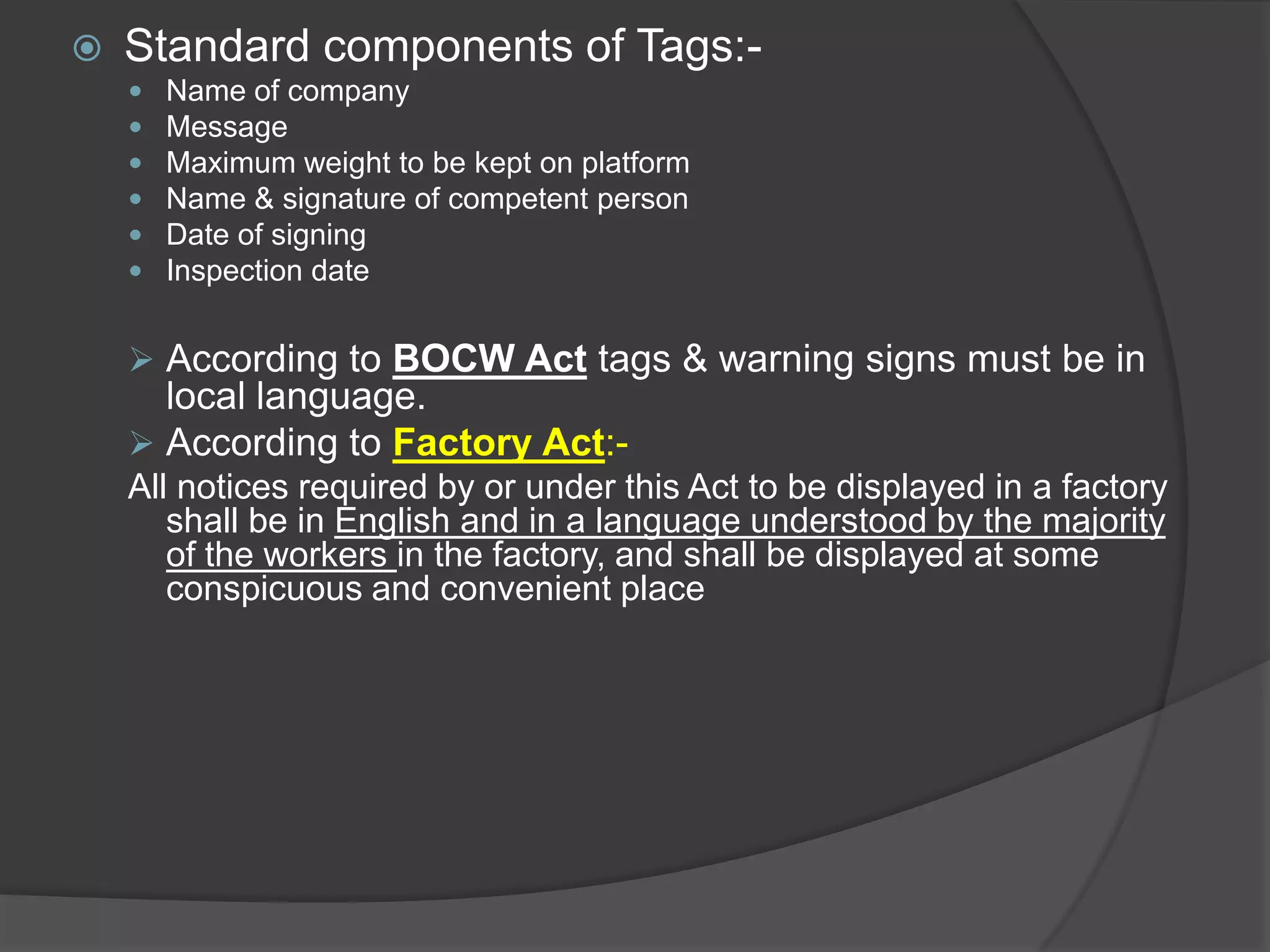    Standard components of Tags:-
       Name of company
       Message
       Maximum weight to be kept on platform
       Name & signature of competent person
       Date of signing
       Inspection date


     According to BOCW Act tags & warning signs must be in
      local language.
     According to Factory Act:-
    All notices required by or under this Act to be displayed in a factory
       shall be in English and in a language understood by the majority
       of the workers in the factory, and shall be displayed at some
       conspicuous and convenient place
 