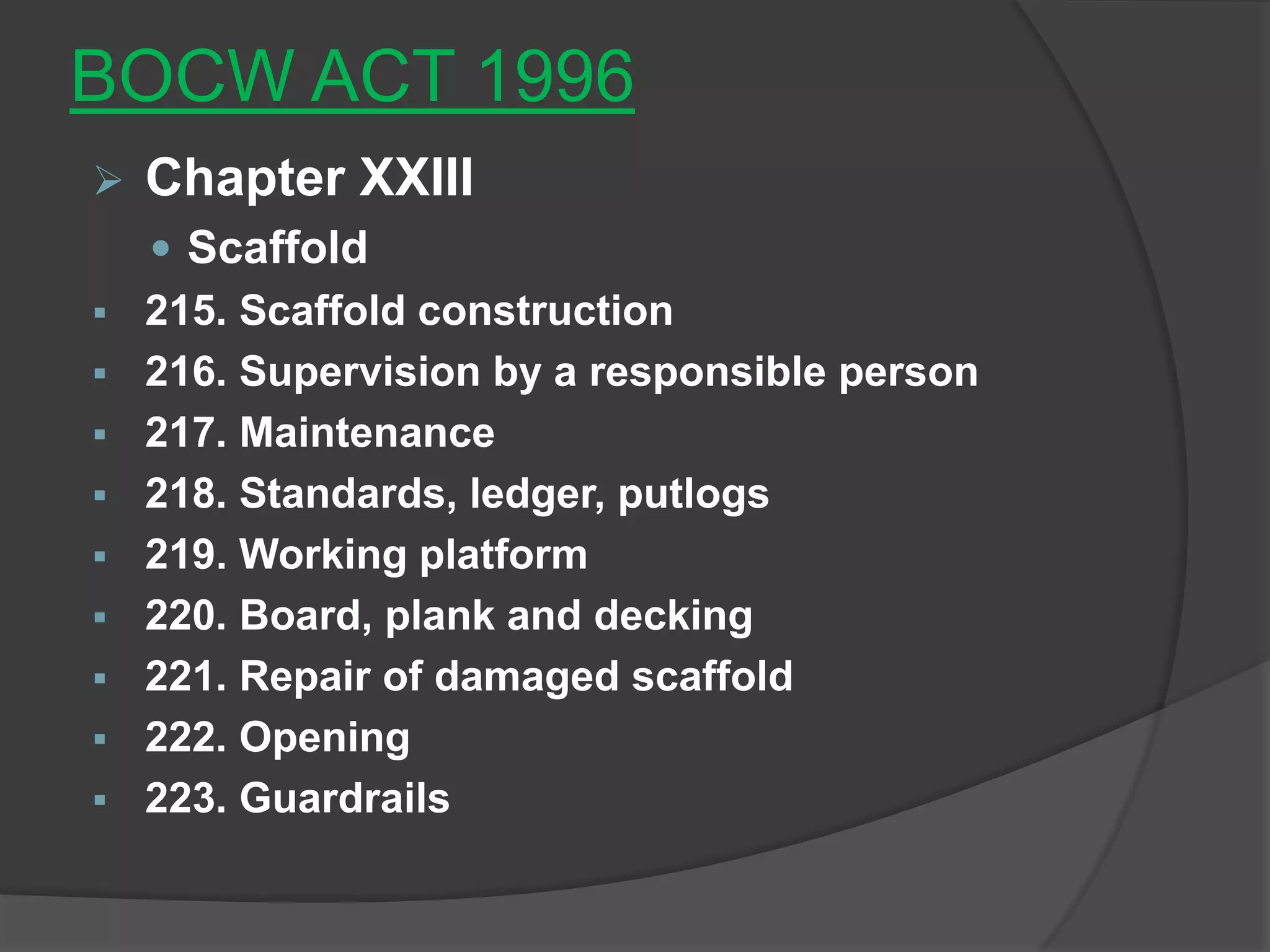 BOCW ACT 1996
   Chapter XXIII
     Scaffold
   215. Scaffold construction
   216. Supervision by a responsible person
   217. Maintenance
   218. Standards, ledger, putlogs
   219. Working platform
   220. Board, plank and decking
   221. Repair of damaged scaffold
   222. Opening
   223. Guardrails
 