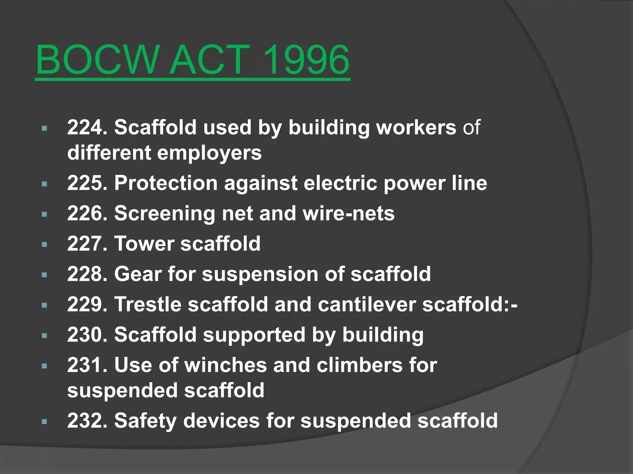 BOCW ACT 1996
 224. Scaffold used by building workers of
  different employers
 225. Protection against electric power line
 226. Screening net and wire-nets
 227. Tower scaffold
 228. Gear for suspension of scaffold
 229. Trestle scaffold and cantilever scaffold:-
 230. Scaffold supported by building
 231. Use of winches and climbers for
  suspended scaffold
 232. Safety devices for suspended scaffold
 