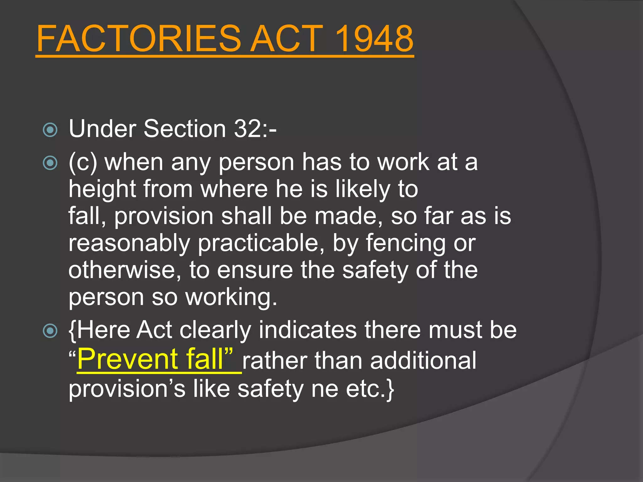 FACTORIES ACT 1948

 Under Section 32:-
 (c) when any person has to work at a
  height from where he is likely to
  fall, provision shall be made, so far as is
  reasonably practicable, by fencing or
  otherwise, to ensure the safety of the
  person so working.
 {Here Act clearly indicates there must be
  “Prevent fall” rather than additional
  provision’s like safety ne etc.}
 