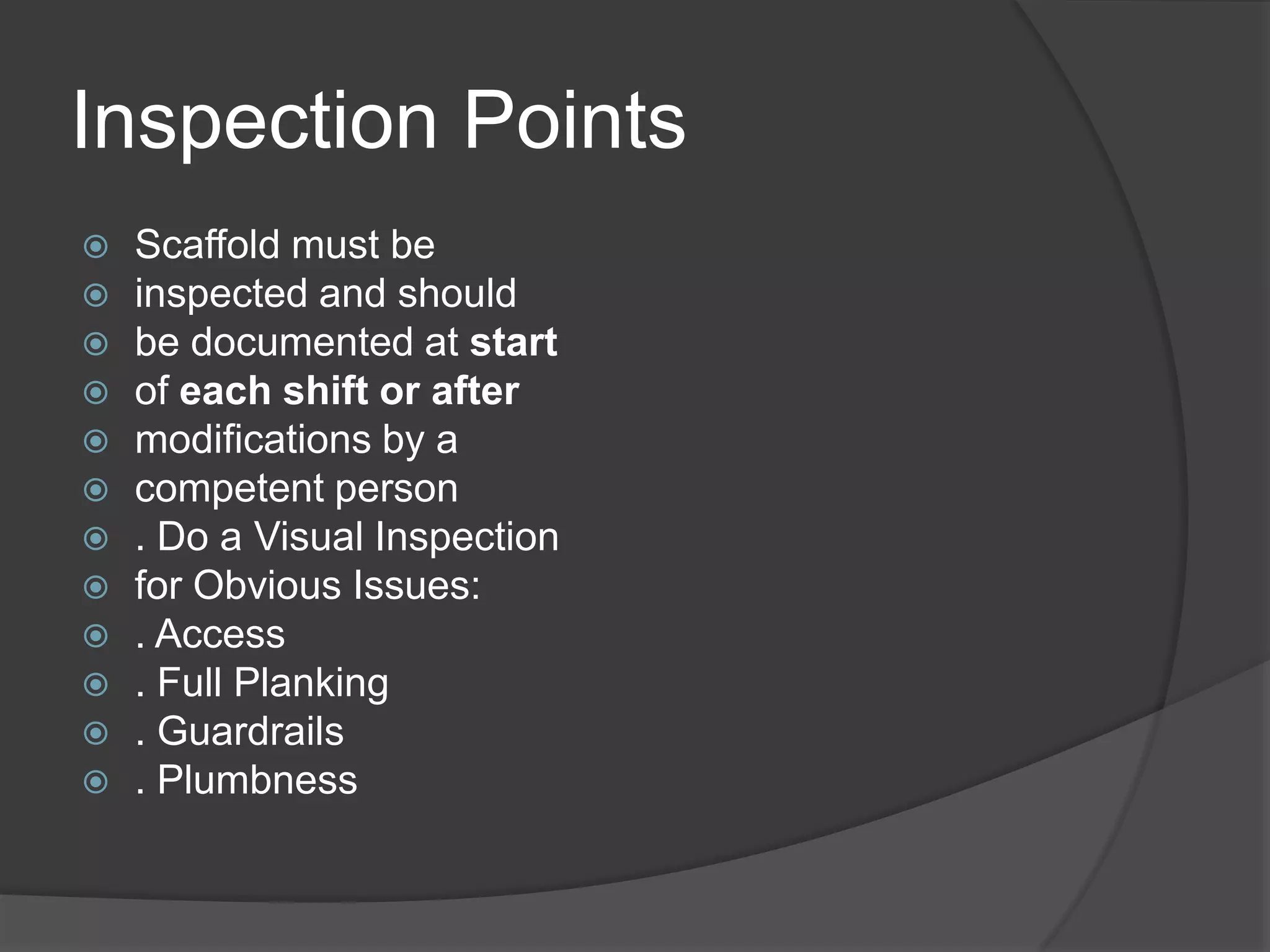 Inspection Points
   Scaffold must be
   inspected and should
   be documented at start
   of each shift or after
   modifications by a
   competent person
   . Do a Visual Inspection
   for Obvious Issues:
   . Access
   . Full Planking
   . Guardrails
   . Plumbness
 
