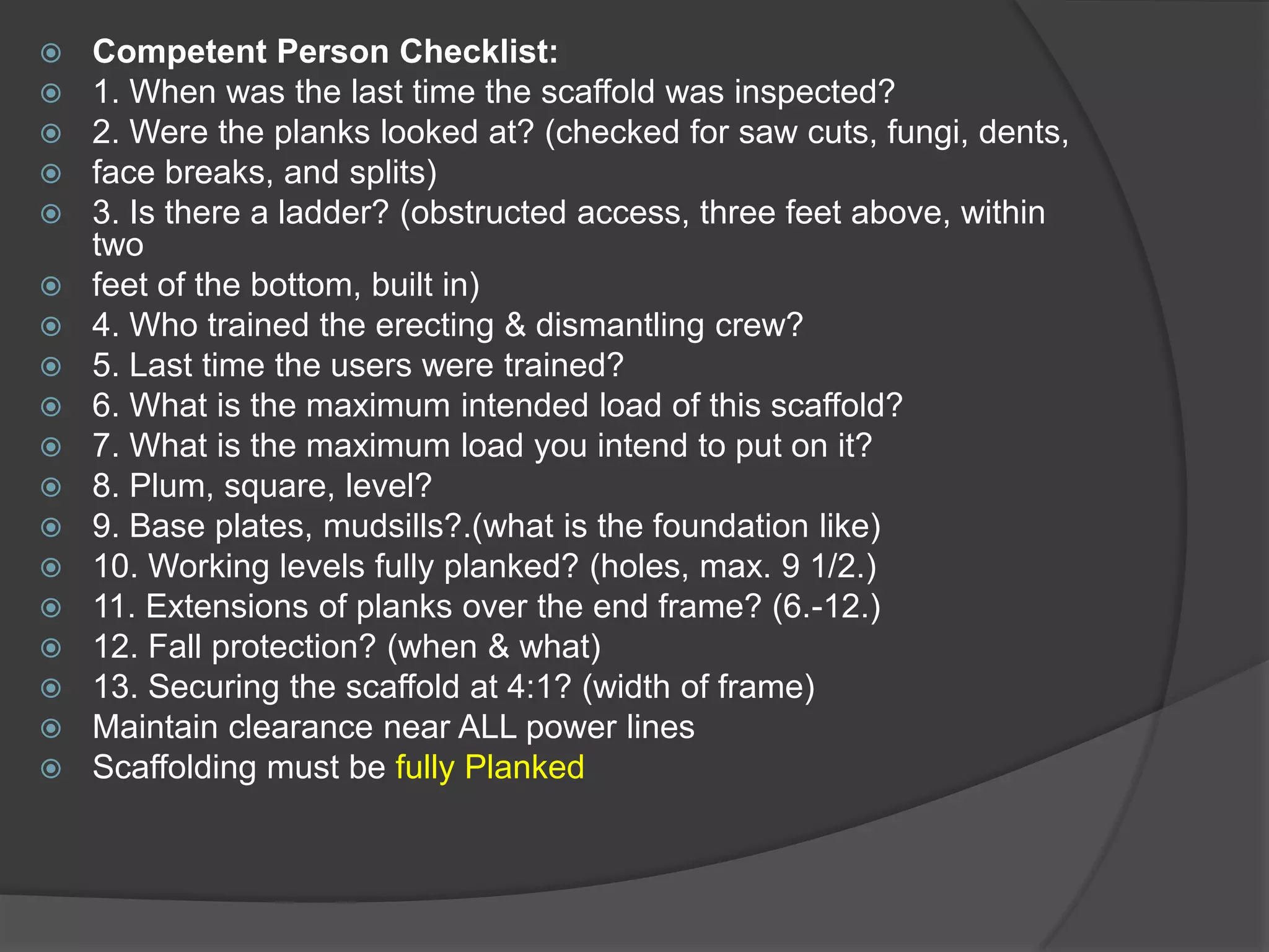    Competent Person Checklist:
   1. When was the last time the scaffold was inspected?
   2. Were the planks looked at? (checked for saw cuts, fungi, dents,
   face breaks, and splits)
   3. Is there a ladder? (obstructed access, three feet above, within
    two
   feet of the bottom, built in)
   4. Who trained the erecting & dismantling crew?
   5. Last time the users were trained?
   6. What is the maximum intended load of this scaffold?
   7. What is the maximum load you intend to put on it?
   8. Plum, square, level?
   9. Base plates, mudsills?.(what is the foundation like)
   10. Working levels fully planked? (holes, max. 9 1/2.)
   11. Extensions of planks over the end frame? (6.-12.)
   12. Fall protection? (when & what)
   13. Securing the scaffold at 4:1? (width of frame)
   Maintain clearance near ALL power lines
   Scaffolding must be fully Planked
 
