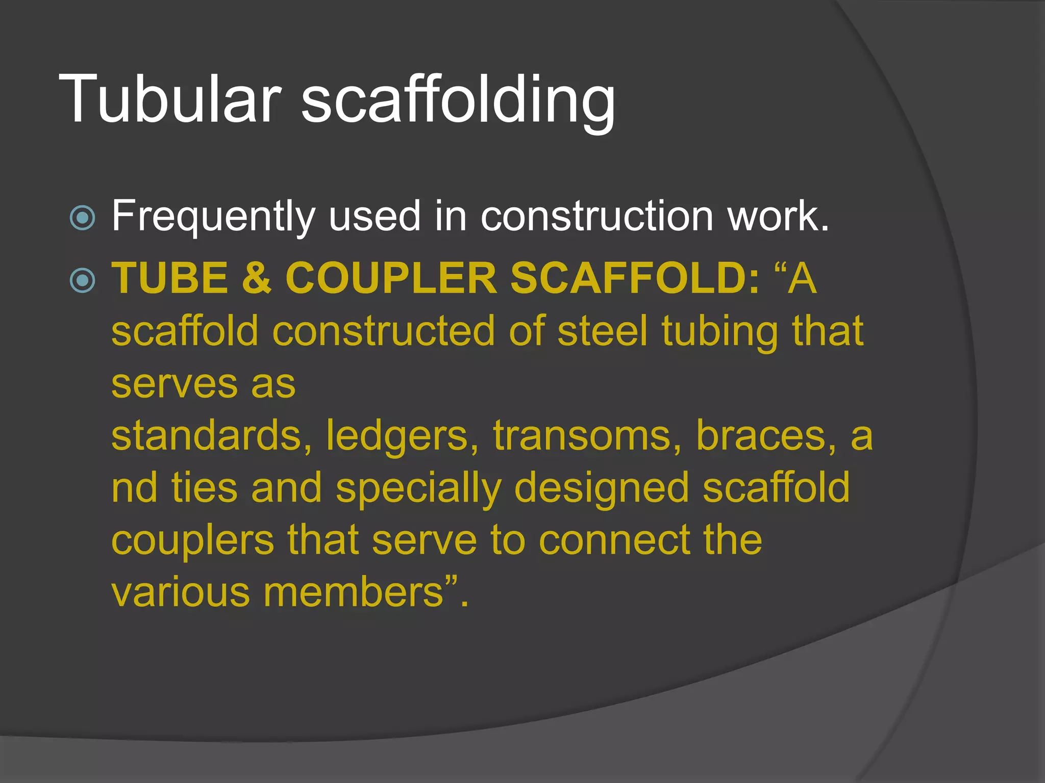 Tubular scaffolding
 Frequently used in construction work.
 TUBE & COUPLER SCAFFOLD: “A
  scaffold constructed of steel tubing that
  serves as
  standards, ledgers, transoms, braces, a
  nd ties and specially designed scaffold
  couplers that serve to connect the
  various members”.
 