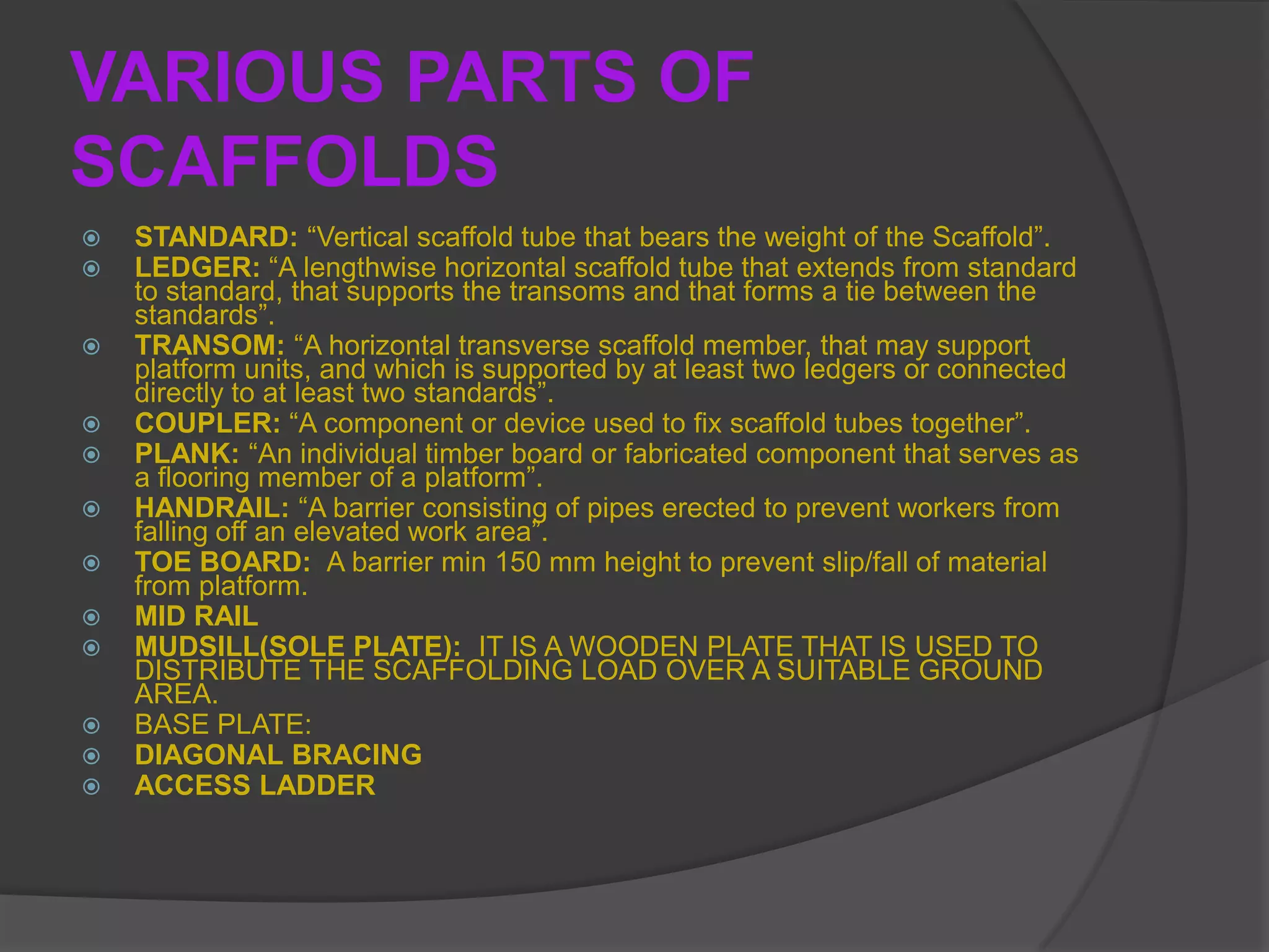 VARIOUS PARTS OF
SCAFFOLDS
   STANDARD: “Vertical scaffold tube that bears the weight of the Scaffold”.
   LEDGER: “A lengthwise horizontal scaffold tube that extends from standard
    to standard, that supports the transoms and that forms a tie between the
    standards”.
   TRANSOM: “A horizontal transverse scaffold member, that may support
    platform units, and which is supported by at least two ledgers or connected
    directly to at least two standards”.
   COUPLER: “A component or device used to fix scaffold tubes together”.
   PLANK: “An individual timber board or fabricated component that serves as
    a flooring member of a platform”.
   HANDRAIL: “A barrier consisting of pipes erected to prevent workers from
    falling off an elevated work area”.
   TOE BOARD: A barrier min 150 mm height to prevent slip/fall of material
    from platform.
   MID RAIL
   MUDSILL(SOLE PLATE): IT IS A WOODEN PLATE THAT IS USED TO
    DISTRIBUTE THE SCAFFOLDING LOAD OVER A SUITABLE GROUND
    AREA.
   BASE PLATE:
   DIAGONAL BRACING
   ACCESS LADDER
 