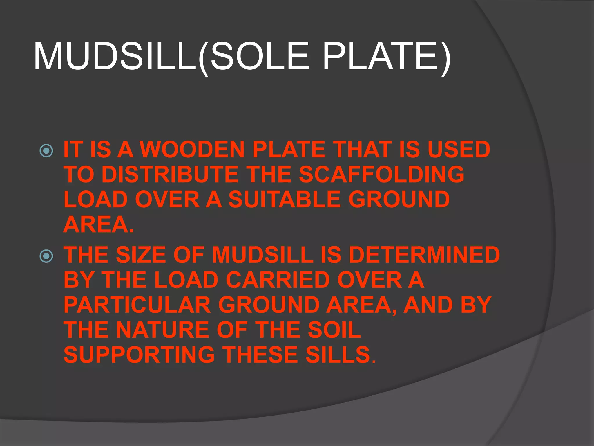 MUDSILL(SOLE PLATE)

 IT IS A WOODEN PLATE THAT IS USED
  TO DISTRIBUTE THE SCAFFOLDING
  LOAD OVER A SUITABLE GROUND
  AREA.
 THE SIZE OF MUDSILL IS DETERMINED
  BY THE LOAD CARRIED OVER A
  PARTICULAR GROUND AREA, AND BY
  THE NATURE OF THE SOIL
  SUPPORTING THESE SILLS.
 