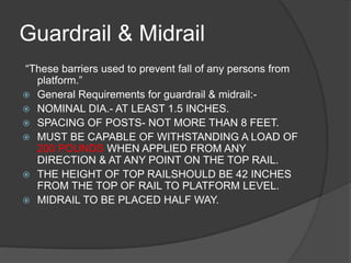Guardrail & Midrail
“These barriers used to prevent fall of any persons from
  platform.”
 General Requirements for guardrail & midrail:-
 NOMINAL DIA.- AT LEAST 1.5 INCHES.
 SPACING OF POSTS- NOT MORE THAN 8 FEET.
 MUST BE CAPABLE OF WITHSTANDING A LOAD OF
  200 POUNDS WHEN APPLIED FROM ANY
  DIRECTION & AT ANY POINT ON THE TOP RAIL.
 THE HEIGHT OF TOP RAILSHOULD BE 42 INCHES
  FROM THE TOP OF RAIL TO PLATFORM LEVEL.
 MIDRAIL TO BE PLACED HALF WAY.
 