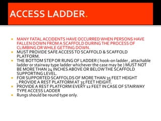    MANY FATAL ACCIDENTS HAVE OCCURRED WHEN PERSONS HAVE
    FALLEN DOWN FROM A SCAFFOLD DURING THE PROCESS OF
    CLIMBING OR WHILE GETTING DOWN.
   MUST PROVIDE SAFE ACCESS TO SCAFFOLD & SCAFFOLD
    PLATFORM.
   THE BOTTOM STEP OR RUNG OF LADDER ( hook-on ladder , attachable
    ladder or stairway type ladder whichever the case may be ) MUST NOT
    BE MORE THAN 24 INCHES ABOVE OR BELOW THE SCAFFOLD
    SUPPORTING LEVEL.
   FOR SUPPORTED SCAFFOLDS OF MORE THAN 35 FEET HEIGHT
    , PROVIDE A REST PLATFORM AT 35 FEET HEIGHT.
   PROVIDE A REST PLATFORM EVERY 12 FEET IN CASE OF STAIRWAY
    TYPE ACCESS LADDER
   Rungs should be round type only.
 