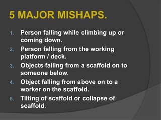 5 MAJOR MISHAPS.
1.   Person falling while climbing up or
     coming down.
2.   Person falling from the working
     platform / deck.
3.   Objects falling from a scaffold on to
     someone below.
4.   Object falling from above on to a
     worker on the scaffold.
5.   Tilting of scaffold or collapse of
     scaffold.
 