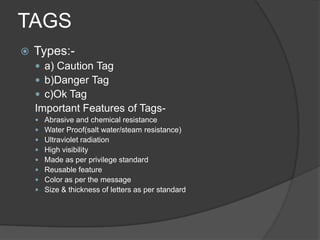 TAGS
   Types:-
     a) Caution Tag
     b)Danger Tag
     c)Ok Tag
    Important Features of Tags-
       Abrasive and chemical resistance
       Water Proof(salt water/steam resistance)
       Ultraviolet radiation
       High visibility
       Made as per privilege standard
       Reusable feature
       Color as per the message
       Size & thickness of letters as per standard
 