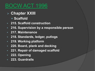 BOCW ACT 1996
   Chapter XXIII
     Scaffold
   215. Scaffold construction
   216. Supervision by a responsible person
   217. Maintenance
   218. Standards, ledger, putlogs
   219. Working platform
   220. Board, plank and decking
   221. Repair of damaged scaffold
   222. Opening
   223. Guardrails
 