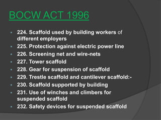 BOCW ACT 1996
 224. Scaffold used by building workers of
  different employers
 225. Protection against electric power line
 226. Screening net and wire-nets
 227. Tower scaffold
 228. Gear for suspension of scaffold
 229. Trestle scaffold and cantilever scaffold:-
 230. Scaffold supported by building
 231. Use of winches and climbers for
  suspended scaffold
 232. Safety devices for suspended scaffold
 