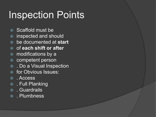Inspection Points
   Scaffold must be
   inspected and should
   be documented at start
   of each shift or after
   modifications by a
   competent person
   . Do a Visual Inspection
   for Obvious Issues:
   . Access
   . Full Planking
   . Guardrails
   . Plumbness
 
