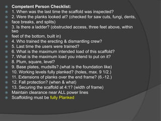    Competent Person Checklist:
   1. When was the last time the scaffold was inspected?
   2. Were the planks looked at? (checked for saw cuts, fungi, dents,
   face breaks, and splits)
   3. Is there a ladder? (obstructed access, three feet above, within
    two
   feet of the bottom, built in)
   4. Who trained the erecting & dismantling crew?
   5. Last time the users were trained?
   6. What is the maximum intended load of this scaffold?
   7. What is the maximum load you intend to put on it?
   8. Plum, square, level?
   9. Base plates, mudsills?.(what is the foundation like)
   10. Working levels fully planked? (holes, max. 9 1/2.)
   11. Extensions of planks over the end frame? (6.-12.)
   12. Fall protection? (when & what)
   13. Securing the scaffold at 4:1? (width of frame)
   Maintain clearance near ALL power lines
   Scaffolding must be fully Planked
 