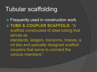 Tubular scaffolding
 Frequently used in construction work.
 TUBE & COUPLER SCAFFOLD: “A
  scaffold constructed of steel tubing that
  serves as
  standards, ledgers, transoms, braces, a
  nd ties and specially designed scaffold
  couplers that serve to connect the
  various members”.
 