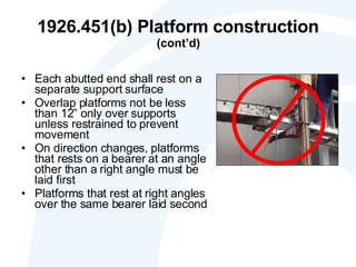 1926.451(b) Platform construction  (cont’d) Each abutted end shall rest on a separate support surface Overlap platforms not be less than 12” only over supports unless restrained to prevent movement On direction changes, platforms that rests on a bearer at an angle other than a right angle must be laid first Platforms that rest at right angles over the same bearer laid second 
