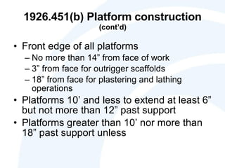 1926.451(b) Platform construction  (cont’d) Front edge of all platforms No more than 14” from face of work 3” from face for outrigger scaffolds 18” from face for plastering and lathing operations Platforms 10’ and less to extend at least 6” but not more than 12” past support Platforms greater than 10’ nor more than 18” past support unless 
