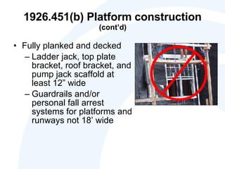 1926.451(b) Platform construction  (cont’d) Fully planked and decked Ladder jack, top plate bracket, roof bracket, and pump jack scaffold at least 12” wide Guardrails and/or personal fall arrest systems for platforms and runways not 18’ wide 