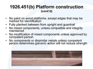 1926.451(b) Platform construction  (cont’d) No paint on wood platforms, except edges that may be marked for identification Fully planked between from upright and guardrail No mixed components, unless compatible and integrity maintained No modification of mixed components unless approved by competent person No components or dissimilar metals unless competent person determines galvanic action will not reduce strength 