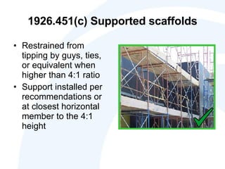 1926.451(c) Supported scaffolds Restrained from tipping by guys, ties, or equivalent when higher than 4:1 ratio Support installed per recommendations or at closest horizontal member to the 4:1 height 