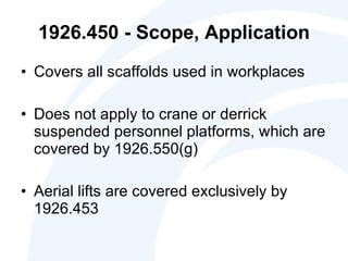 1926.450 - Scope, Application Covers all scaffolds used in workplaces Does not apply to crane or derrick suspended personnel platforms, which are covered by 1926.550(g) Aerial lifts are covered exclusively by 1926.453 