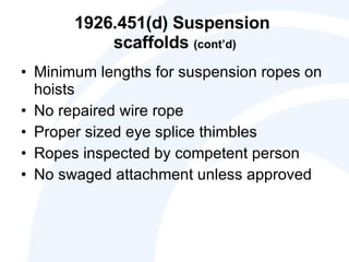 1926.451(d) Suspension  scaffolds  (cont’d) Minimum lengths for suspension ropes on hoists No repaired wire rope Proper sized eye splice thimbles Ropes inspected by competent person No swaged attachment unless approved 