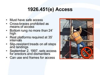 1926.451(e) Access Must have safe access Cross-braces prohibited as means of access Bottom rung no more than 24’ high Rest platforms required at 35’ intervals  Slip-resistant treads on all steps and landings September 2, 1997, sets access for erectors and dismantlers Can use end frames for access 