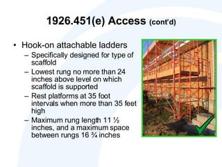 1926.451(e) Access  (cont’d) Hook-on attachable ladders Specifically designed for type of scaffold  Lowest rung no more than 24 inches above level on which scaffold is supported  Rest platforms at 35 foot intervals when more than 35 feet high  Maximum rung length 11 ½ inches, and a maximum space between rungs 16 ¾ inches 
