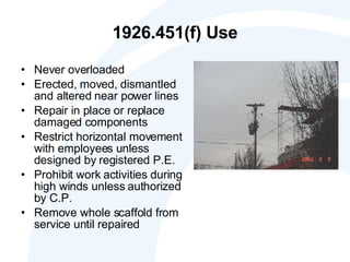 1926.451(f) Use Never overloaded Erected, moved, dismantled and altered near power lines  Repair in place or replace damaged components Restrict horizontal movement with employees unless designed by registered P.E. Prohibit work activities during high winds unless authorized by C.P. Remove whole scaffold from service until repaired 