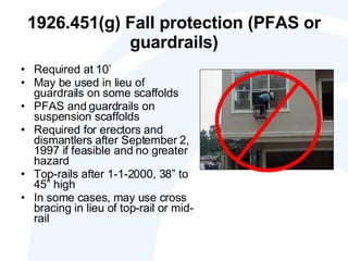 1926.451(g) Fall protection (PFAS or guardrails) Required at 10’ May be used in lieu of guardrails on some scaffolds PFAS and guardrails on suspension scaffolds Required for erectors and dismantlers after September 2, 1997 if feasible and no greater hazard  Top-rails after 1-1-2000, 38” to 45” high In some cases, may use cross bracing in lieu of top-rail or mid-rail 