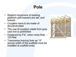 Pole Restrict movement of existing platform until bearers are set, and braced Couplers have to be made of structural steel The use of couplers made from gray cast iron is prohibited Designed by P.E. when more than 125 feet Transverse bracing form an “X” across width of the scaffold must be installed at scaffold ends  