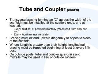 Tube and Coupler  (cont’d) Transverse bracing forming an "X" across the width of the scaffold must be installed at the scaffold ends, and at least at: Every third set of posts horizontally (measured from only one end) Every fourth runner vertically Bracing must extend upward diagonally to opposite sides of the scaffold Where length is  greater  than their height, longitudinal bracing must be repeated beginning at least at every fifth post On outside posts, tube and coupler guardrails and midrails may be used in lieu of outside runners 