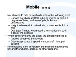 Mobile  (cont’d) Not allowed to ride on scaffolds unless the following exist Surface on which scaffold is being moved is within 3 degrees of level, and free of pits, holes and obstructions Height to base width ratio during movement is 2:1 or less Outrigger frames, when used, are installed on both sides of the scaffold When power systems are used, the propelling force is:  Applied directly to the wheels Does not produce a speed in excess of 1 foot per second No employee is on any part of the scaffold that extends beyond the wheels, casters, or other supports 