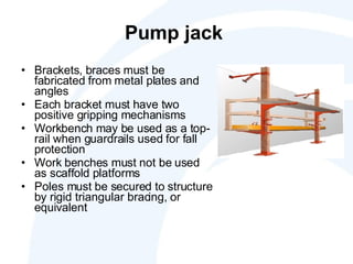 Pump jack  Brackets, braces must be fabricated from metal plates and angles Each bracket must have two positive gripping mechanisms  Workbench may be used as a top-rail when guardrails used for fall protection Work benches must not be used as scaffold platforms Poles must be secured to structure by rigid triangular bracing, or equivalent 