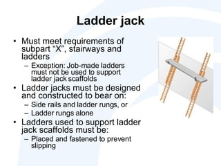 Ladder jack Must meet requirements of subpart “X”, stairways and ladders Exception: Job-made ladders must not be used to support ladder jack scaffolds Ladder jacks must be designed and constructed to bear on: Side rails and ladder rungs, or Ladder rungs alone Ladders used to support ladder jack scaffolds must be: Placed and fastened to prevent slipping 