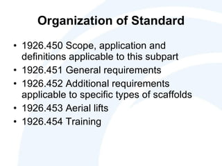 Organization of Standard 1926.450 Scope, application and definitions applicable to this subpart 1926.451 General requirements 1926.452 Additional requirements applicable to specific types of scaffolds 1926.453 Aerial lifts 1926.454 Training  