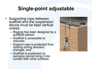 Single-point adjustable Supporting rope between scaffold and the suspension device must be kept vertical unless: Rigging has been designed by a qualified person Scaffold is accessible to rescuers Support rope is protected from rubbing during direction changes, and  Scaffold is positioned so swinging cannot bring it into contact with other surfaces 