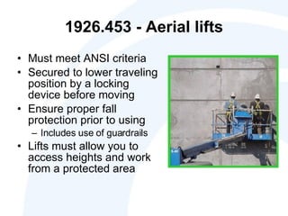 1926.453 - Aerial lifts Must meet ANSI criteria Secured to lower traveling position by a locking device before moving Ensure proper fall protection prior to using  Includes use of guardrails Lifts must allow you to access heights and work from a protected area 