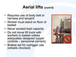 Aerial lifts  (cont’d) Requires use of body belt or harness and lanyard Worker must stand on floor of basket Never exceed load capacity Do not move lift truck with workers in basket unless adequately designed (upper controls – personnel carriers) Brakes set for outrigger use (wheels chocked) 