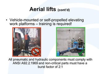Aerial lifts  (cont’d) Vehicle-mounted or self-propelled elevating work platforms – training is required! All pneumatic and hydraulic components must comply with ANSI A92.2.1969 and non-critical parts must have a  burst factor of 2:1 