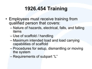 1926.454 Training Employees must receive training from qualified person that covers: Nature of hazards, electrical, falls, and falling items  Use of scaffold / handling Maximum intended load and load carrying capabilities of scaffold Procedures for setup, dismantling or moving the system Requirements of subpart “L” 