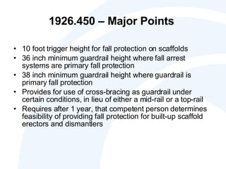 1926.450 – Major Points  10 foot trigger height for fall protection on scaffolds 36 inch minimum guardrail height where fall arrest systems are primary fall protection 38 inch minimum guardrail height where guardrail is primary fall protection Provides for use of cross-bracing as guardrail under certain conditions, in lieu of either a mid-rail or a top-rail Requires after 1 year, that competent person determines feasibility of providing fall protection for built-up scaffold erectors and dismantlers 