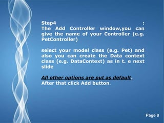 Page 8
Step4 :
The Add Controller window,you can
give the name of your Controller (e.g.
PetController)
select your model class (e.g. Pet) and
also you can create the Data context
class (e.g. DataContext) as in t. e next
slide
All other options are put as default.
After that click Add button.
 