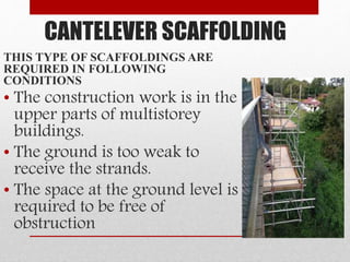 CANTELEVER SCAFFOLDING
THIS TYPE OF SCAFFOLDINGS ARE
REQUIRED IN FOLLOWING
CONDITIONS
• The construction work is in the
upper parts of multistorey
buildings.
• The ground is too weak to
receive the strands.
• The space at the ground level is
required to be free of
obstruction
 