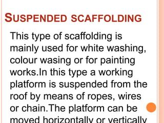 SUSPENDED SCAFFOLDING
This type of scaffolding is
mainly used for white washing,
colour wasing or for painting
works.In this type a working
platform is suspended from the
roof by means of ropes, wires
or chain.The platform can be
 