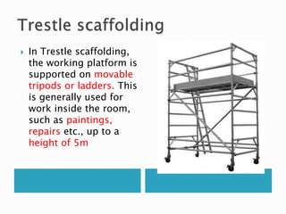  In Trestle scaffolding,
the working platform is
supported on movable
tripods or ladders. This
is generally used for
work inside the room,
such as paintings,
repairs etc., up to a
height of 5m
 